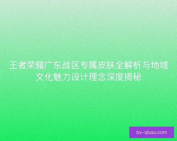王者荣耀广东战区专属皮肤全解析与地域文化魅力设计理念深度揭秘