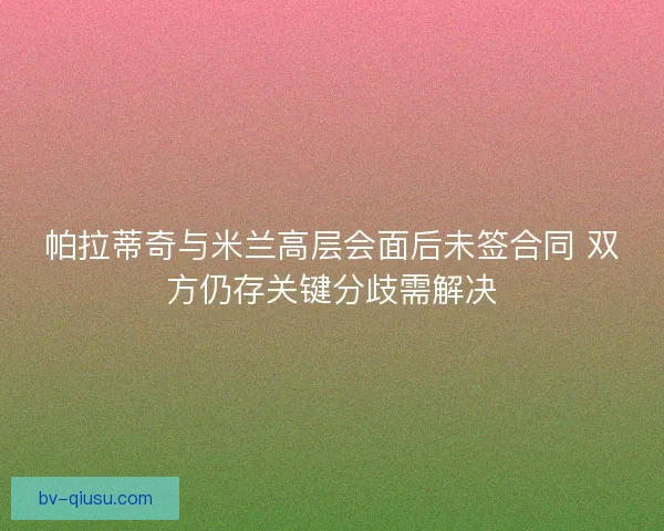 帕拉蒂奇与米兰高层会面后未签合同 双方仍存关键分歧需解决