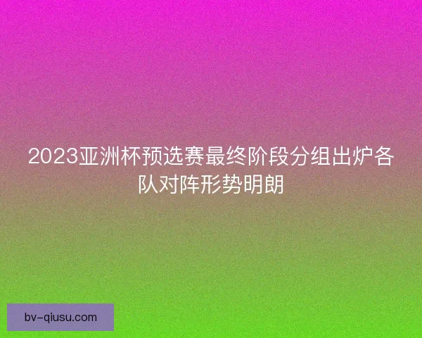 2023亚洲杯预选赛最终阶段分组出炉各队对阵形势明朗 2023亚洲杯预选赛最终阶段分组出炉各队对阵形势明朗