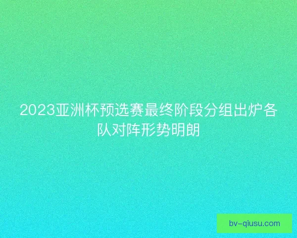2023亚洲杯预选赛最终阶段分组出炉各队对阵形势明朗