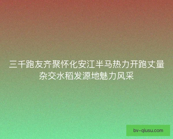 三千跑友齐聚怀化安江半马热力开跑丈量杂交水稻发源地魅力风采