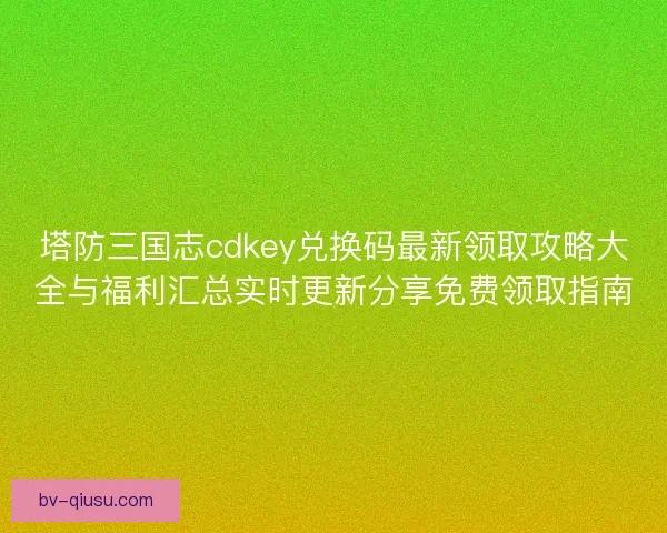 塔防三国志cdkey兑换码最新领取攻略大全与福利汇总实时更新分享免费领取指南