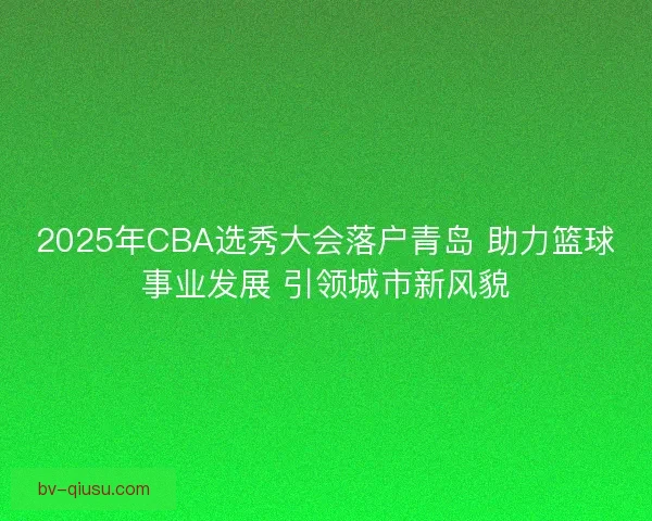 2025年CBA选秀大会落户青岛 助力篮球事业发展 引领城市新风貌 2025年CBA选秀大会落户青岛 助力篮球事业发展 引领城市新风貌