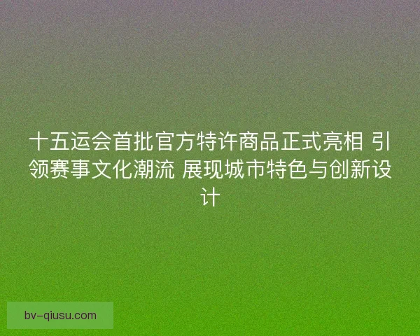 十五运会首批官方特许商品正式亮相 引领赛事文化潮流 展现城市特色与创新设计 十五运会首批官方特许商品正式亮相 引领赛事文化潮流 展现城市特色与创新设计